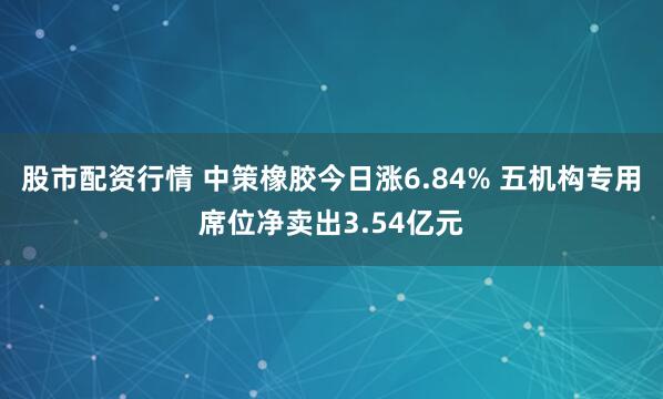 股市配资行情 中策橡胶今日涨6.84% 五机构专用席位净卖出3.54亿元