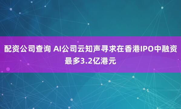 配资公司查询 AI公司云知声寻求在香港IPO中融资最多3.2亿港元