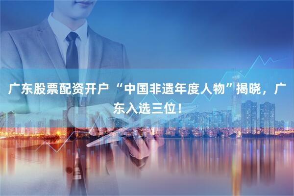 广东股票配资开户 “中国非遗年度人物”揭晓，广东入选三位！