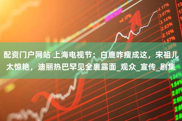 配资门户网站 上海电视节：白鹿咋瘦成这，宋祖儿太惊艳，迪丽热巴罕见全裹露面_观众_宣传_剧集