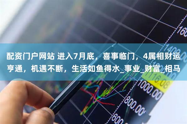 配资门户网站 进入7月底，喜事临门，4属相财运亨通，机遇不断，生活如鱼得水_事业_财富_相马