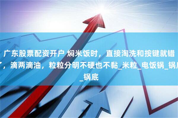 广东股票配资开户 焖米饭时，直接淘洗和按键就错了，滴两滴油，粒粒分明不硬也不黏_米粒_电饭锅_锅底