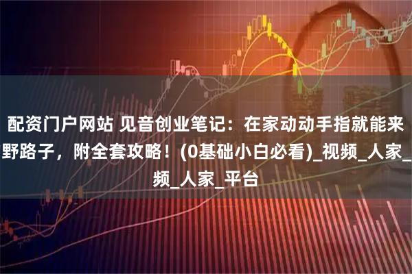 配资门户网站 见音创业笔记：在家动动手指就能来钱的野路子，附全套攻略！(0基础小白必看)_视频_人家_平台