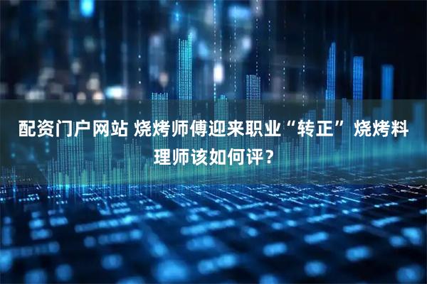 配资门户网站 烧烤师傅迎来职业“转正” 烧烤料理师该如何评？