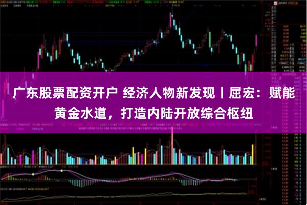 广东股票配资开户 经济人物新发现丨屈宏：赋能黄金水道，打造内陆开放综合枢纽