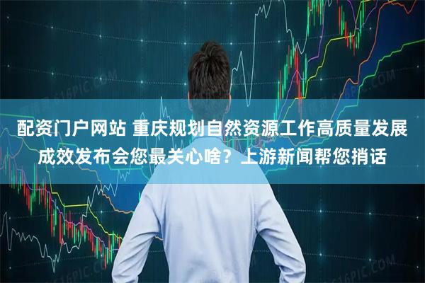 配资门户网站 重庆规划自然资源工作高质量发展成效发布会您最关心啥？上游新闻帮您捎话