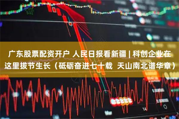 广东股票配资开户 人民日报看新疆 | 科创企业在这里拔节生长（砥砺奋进七十载  天山南北谱华章）