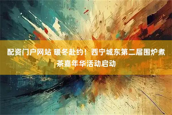 配资门户网站 暖冬赴约！西宁城东第二届围炉煮茶嘉年华活动启动