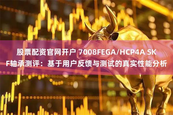 股票配资官网开户 7008FEGA/HCP4A SKF轴承测评：基于用户反馈与测试的真实性能分析