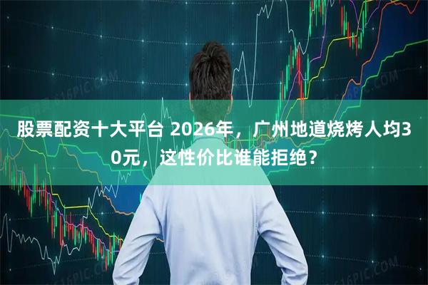 股票配资十大平台 2026年，广州地道烧烤人均30元，这性价比谁能拒绝？
